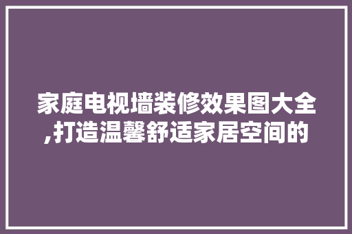 家庭电视墙装修效果图大全,打造温馨舒适家居空间的艺术之旅