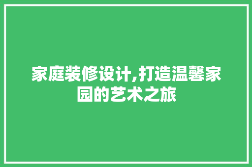 家庭装修设计,打造温馨家园的艺术之旅