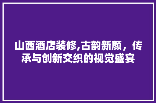 山西酒店装修,古韵新颜，传承与创新交织的视觉盛宴