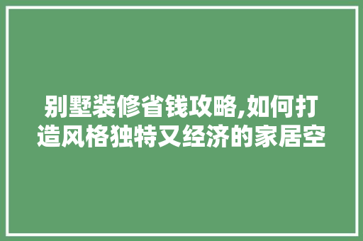 别墅装修省钱攻略,如何打造风格独特又经济的家居空间
