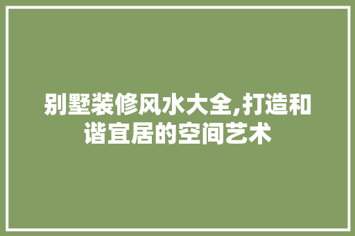 别墅装修风水大全,打造和谐宜居的空间艺术