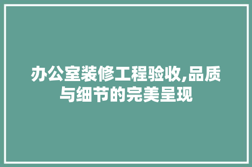 办公室装修工程验收,品质与细节的完美呈现