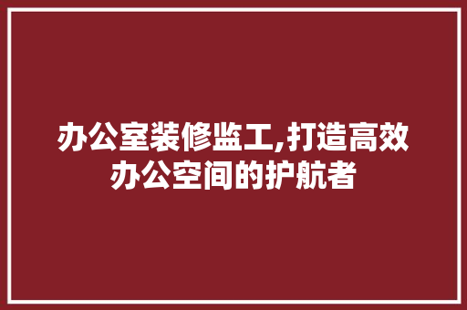 办公室装修监工,打造高效办公空间的护航者