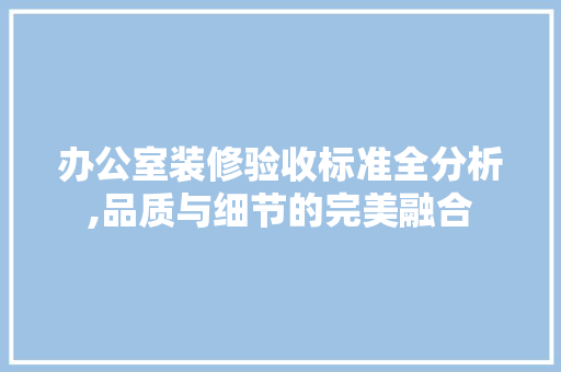 办公室装修验收标准全分析,品质与细节的完美融合