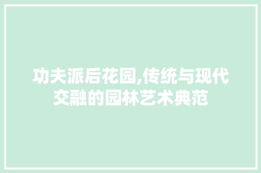 功夫派后花园,传统与现代交融的园林艺术典范
