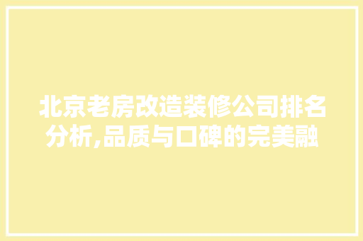 北京老房改造装修公司排名分析,品质与口碑的完美融合