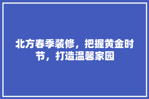 北方春季装修，把握黄金时节，打造温馨家园