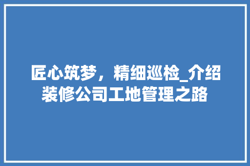 匠心筑梦，精细巡检_介绍装修公司工地管理之路