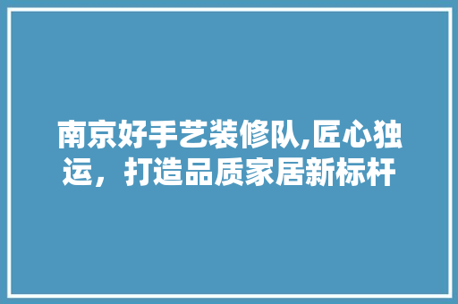 南京好手艺装修队,匠心独运，打造品质家居新标杆