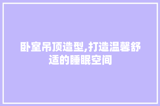 卧室吊顶造型,打造温馨舒适的睡眠空间