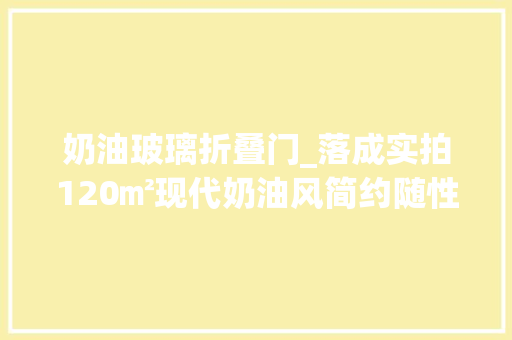 奶油玻璃折叠门_落成实拍120㎡现代奶油风简约随性的家很难不让人喜好
