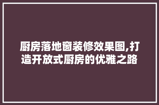 厨房落地窗装修效果图,打造开放式厨房的优雅之路