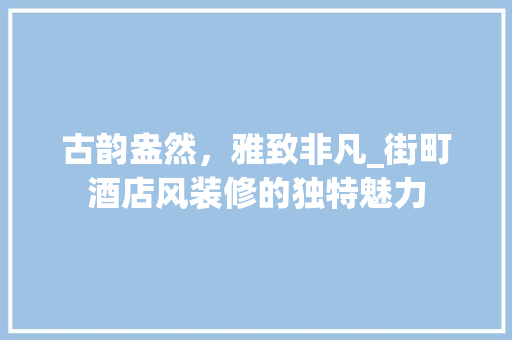 古韵盎然，雅致非凡_街町酒店风装修的独特魅力