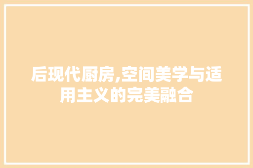 后现代厨房,空间美学与适用主义的完美融合