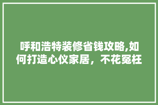 呼和浩特装修省钱攻略,如何打造心仪家居，不花冤枉钱
