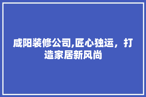咸阳装修公司,匠心独运，打造家居新风尚