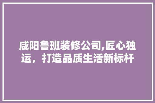 咸阳鲁班装修公司,匠心独运，打造品质生活新标杆