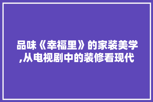 品味《幸福里》的家装美学,从电视剧中的装修看现代家居设计