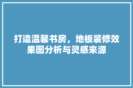 打造温馨书房，地板装修效果图分析与灵感来源