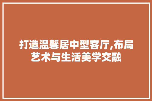 打造温馨居中型客厅,布局艺术与生活美学交融