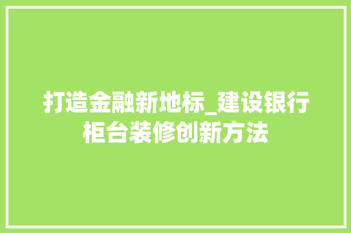 打造金融新地标_建设银行柜台装修创新方法