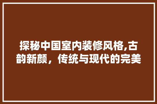 探秘中国室内装修风格,古韵新颜，传统与现代的完美融合