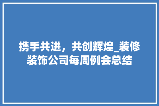 携手共进，共创辉煌_装修装饰公司每周例会总结