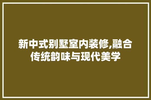 新中式别墅室内装修,融合传统韵味与现代美学
