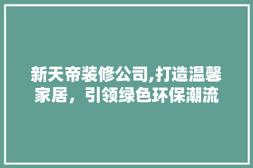 新天帝装修公司,打造温馨家居，引领绿色环保潮流