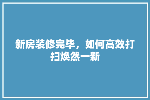 新房装修完毕，如何高效打扫焕然一新
