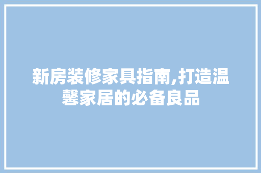 新房装修家具指南,打造温馨家居的必备良品