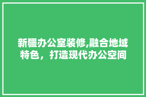 新疆办公室装修,融合地域特色，打造现代办公空间