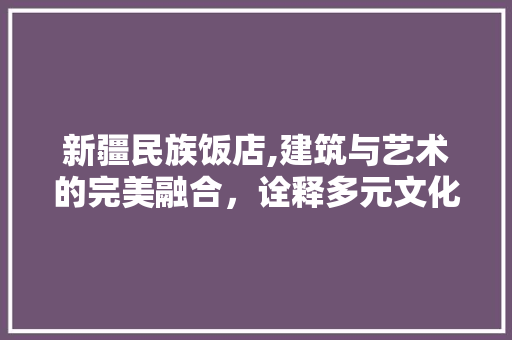新疆民族饭店,建筑与艺术的完美融合，诠释多元文化的魅力