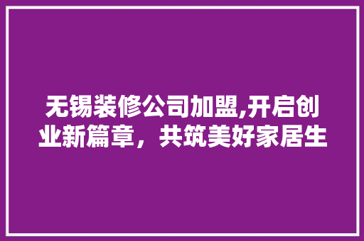 无锡装修公司加盟,开启创业新篇章，共筑美好家居生活