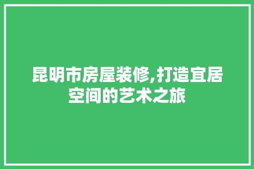 昆明市房屋装修,打造宜居空间的艺术之旅
