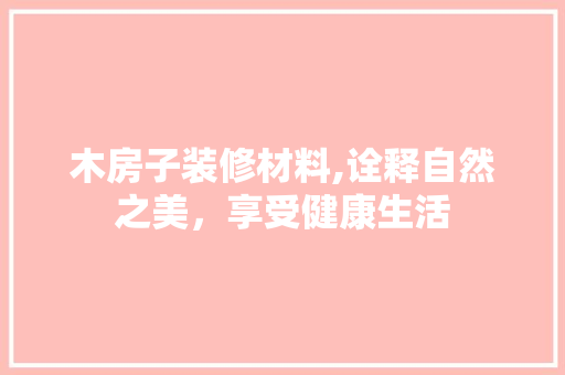 木房子装修材料,诠释自然之美，享受健康生活