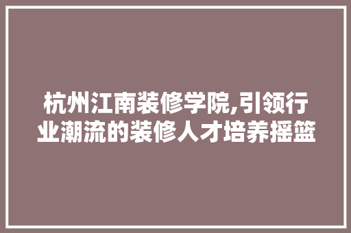 杭州江南装修学院,引领行业潮流的装修人才培养摇篮