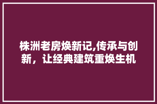 株洲老房焕新记,传承与创新，让经典建筑重焕生机