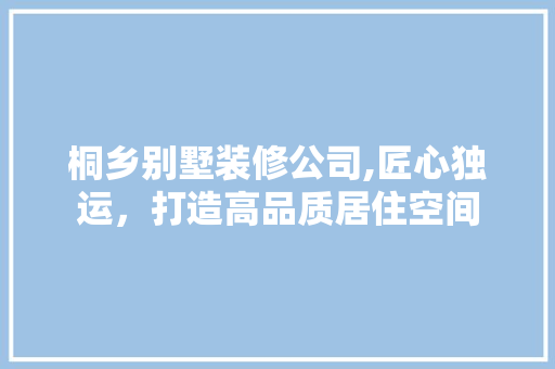 桐乡别墅装修公司,匠心独运，打造高品质居住空间