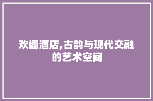 欢阁酒店,古韵与现代交融的艺术空间