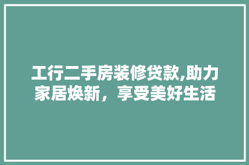 工行二手房装修贷款,助力家居焕新，享受美好生活