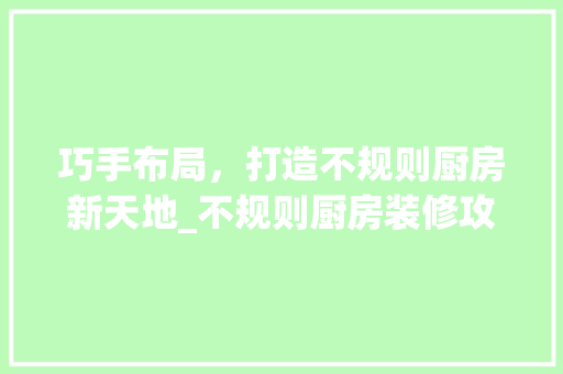 巧手布局，打造不规则厨房新天地_不规则厨房装修攻略