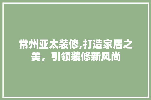 常州亚太装修,打造家居之美，引领装修新风尚