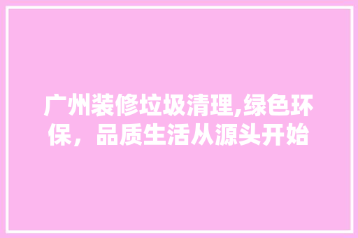 广州装修垃圾清理,绿色环保，品质生活从源头开始
