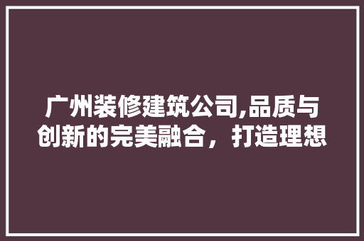 广州装修建筑公司,品质与创新的完美融合，打造理想家园