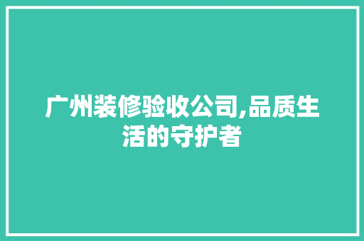 广州装修验收公司,品质生活的守护者