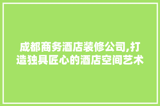 成都商务酒店装修公司,打造独具匠心的酒店空间艺术