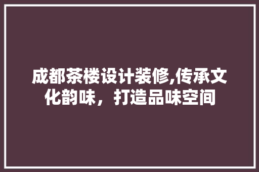 成都茶楼设计装修,传承文化韵味，打造品味空间