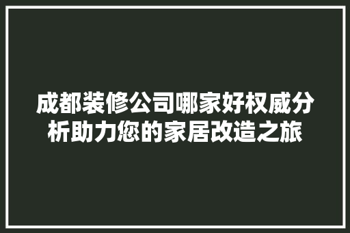 成都装修公司哪家好权威分析助力您的家居改造之旅