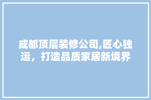 成都顶层装修公司,匠心独运，打造品质家居新境界